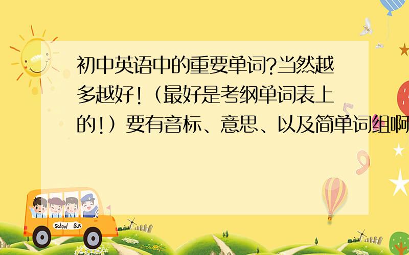 初中英语中的重要单词?当然越多越好!（最好是考纲单词表上的!）要有音标、意思、以及简单词组啊!最佳答案者必给20以上积分!o(∩_∩)o...哈哈···要全、要全、要全、要全、要全、要全··