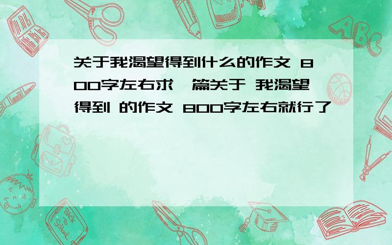 关于我渴望得到什么的作文 800字左右求一篇关于 我渴望得到 的作文 800字左右就行了