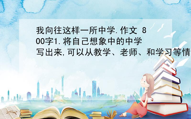 我向往这样一所中学.作文 800字1.将自己想象中的中学写出来,可以从教学、老师、和学习等情况来写.2.想象合理,文章完整,中心明确,语言通顺.3.不要抄袭,只要提纲、部分语句给本人参考.