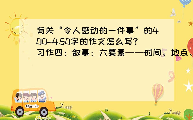 有关“令人感动的一件事”的400-450字的作文怎么写?习作四：叙事：六要素——时间、地点、人物、事情的起因、经过、结果 难点：⒈找素材（让自己感动的一件事） 听到、看到、亲身经历