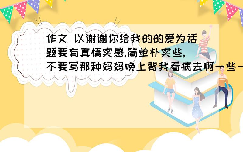 作文 以谢谢你给我的的爱为话题要有真情实感,简单朴实些,不要写那种妈妈晚上背我看病去啊一些一看就知道是假的东西,800字左右,主要体现母爱吧,从小事入手,急用,同志们，真是朴实点，