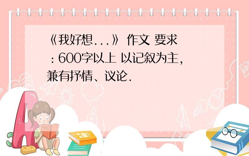 《我好想...》 作文 要求：600字以上 以记叙为主,兼有抒情、议论.