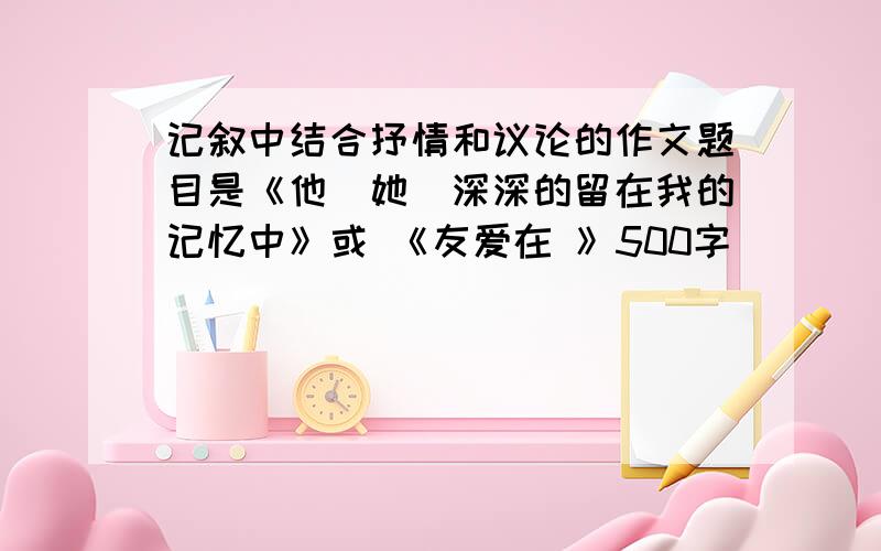 记叙中结合抒情和议论的作文题目是《他（她）深深的留在我的记忆中》或 《友爱在 》500字