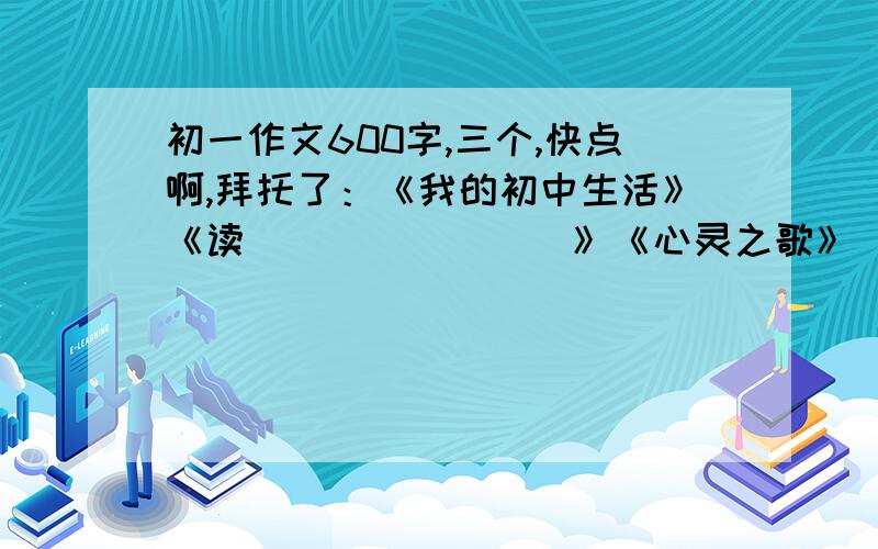 初一作文600字,三个,快点啊,拜托了：《我的初中生活》《读________》《心灵之歌》