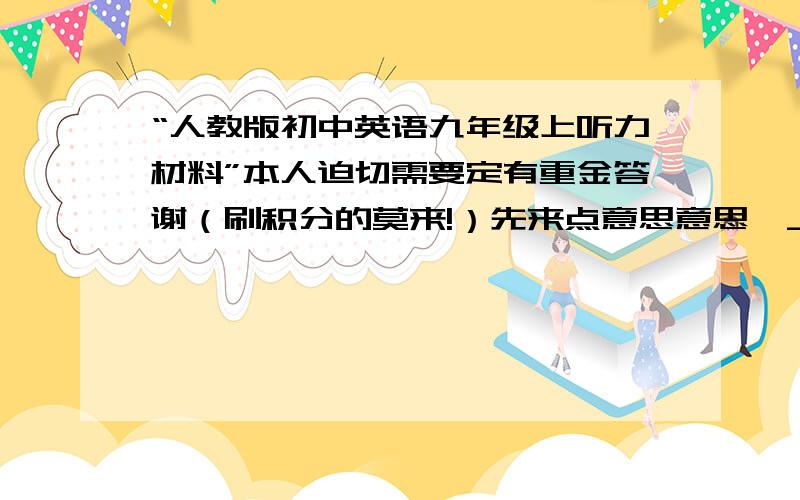 “人教版初中英语九年级上听力材料”本人迫切需要定有重金答谢（刷积分的莫来!）先来点意思意思^_^