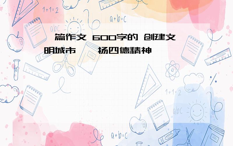 一篇作文 600字的 创建文明城市,弘扬四德精神