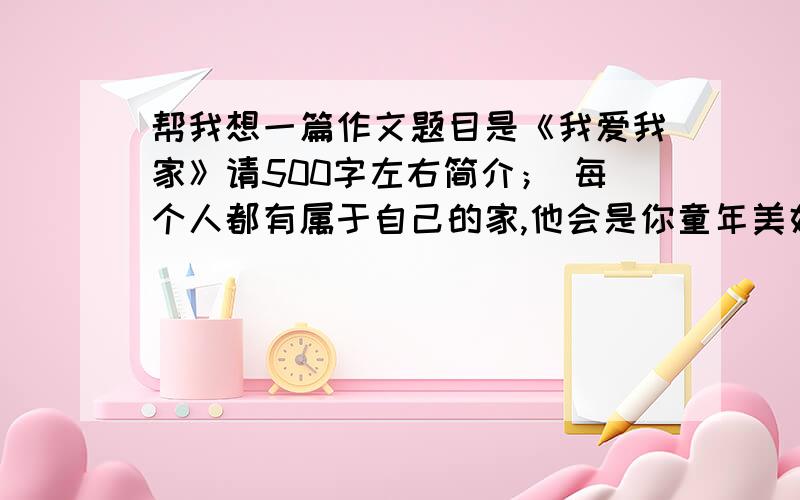 帮我想一篇作文题目是《我爱我家》请500字左右简介； 每个人都有属于自己的家,他会是你童年美好的回忆,是你成长的港湾,每个人各自的家各不尽同,家有个永恒的主题,那就是爱.写一篇记述