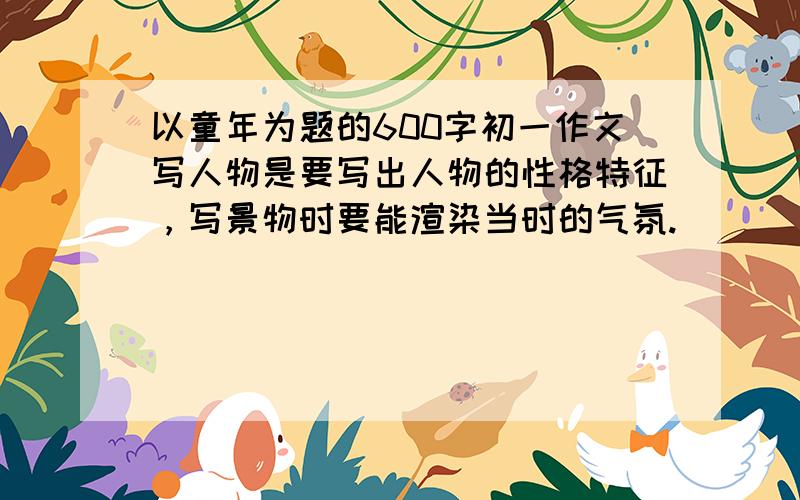 以童年为题的600字初一作文写人物是要写出人物的性格特征，写景物时要能渲染当时的气氛.