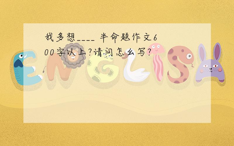 我多想____ 半命题作文600字以上?请问怎么写?