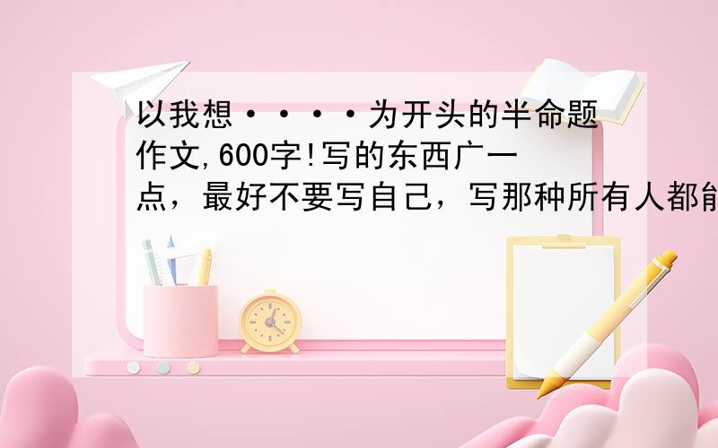 以我想····为开头的半命题作文,600字!写的东西广一点，最好不要写自己，写那种所有人都能可以写的 .