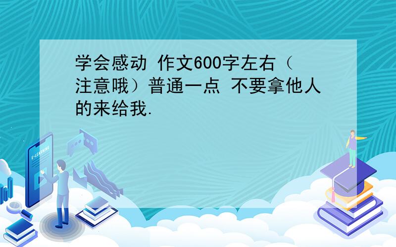 学会感动 作文600字左右（注意哦）普通一点 不要拿他人的来给我.