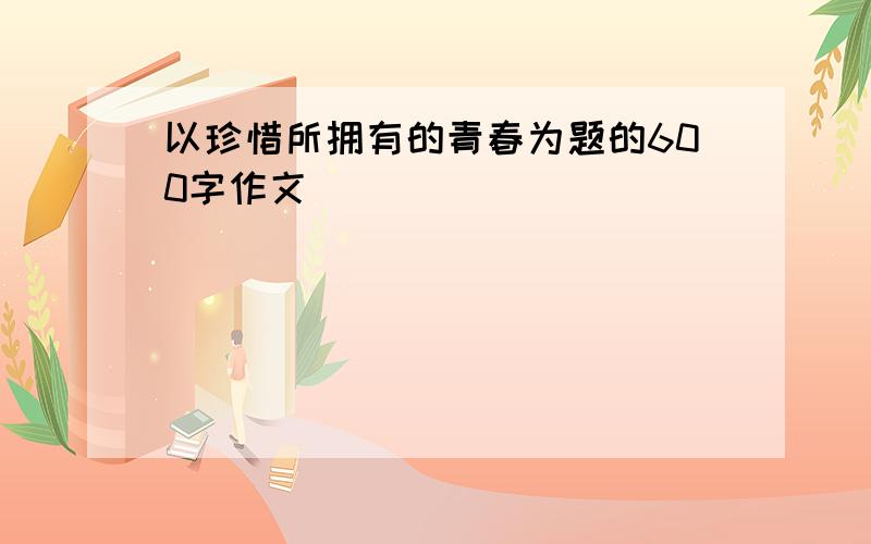 以珍惜所拥有的青春为题的600字作文