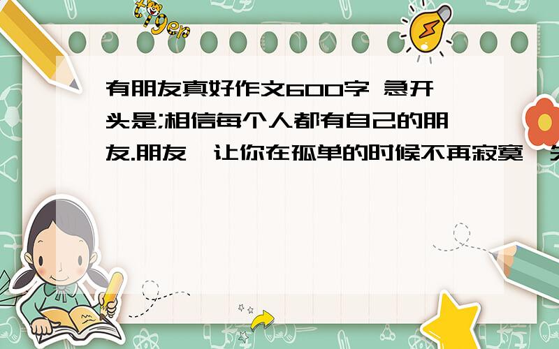 有朋友真好作文600字 急开头是;相信每个人都有自己的朋友.朋友,让你在孤单的时候不再寂寞,失落的时候不会灰心,失败的时候不会轻言放弃.