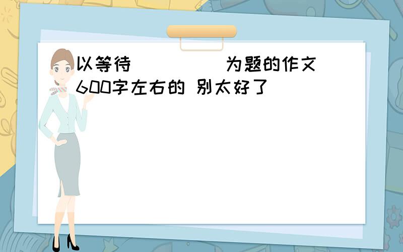 以等待_____为题的作文 600字左右的 别太好了