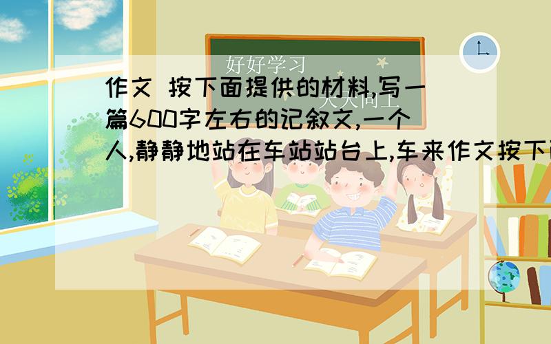 作文 按下面提供的材料,写一篇600字左右的记叙文,一个人,静静地站在车站站台上,车来作文按下面提供的材料,写一篇600字左右的记叙文,一个人,静静地站在车站站台上,车来了,车又走了,他仍