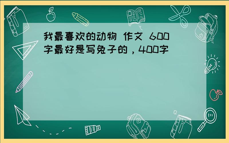 我最喜欢的动物 作文 600字最好是写兔子的，400字