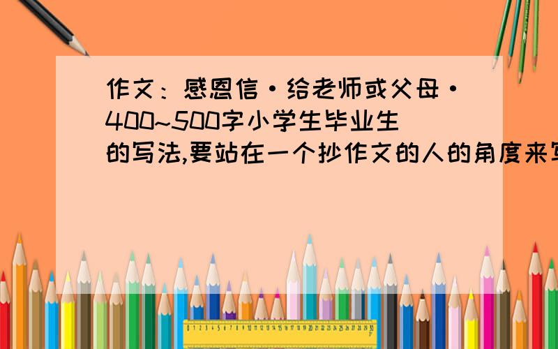 作文：感恩信·给老师或父母·400~500字小学生毕业生的写法,要站在一个抄作文的人的角度来写!