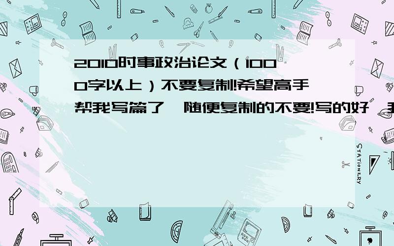 2010时事政治论文（1000字以上）不要复制!希望高手帮我写篇了,随便复制的不要!写的好,我追追追追分分分写的好,我追追追追分分分写的好,我追追追追分分分写的好,我追追追追分分分写的好,