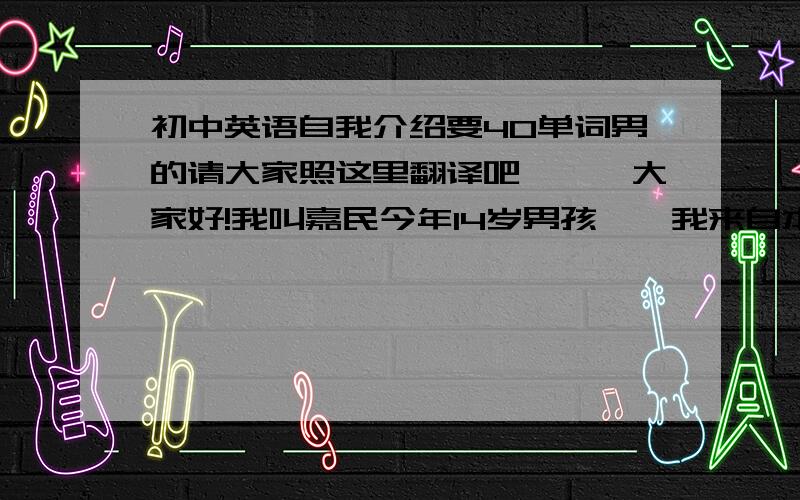 初中英语自我介绍要40单词男的请大家照这里翻译吧```大家好!我叫嘉民今年14岁男孩``我来自本地，在7年级4班我喜欢吃香蕉`还有梨`我喜欢打羽毛球和乒乓球我有一个幸福的家庭.在家里有爸