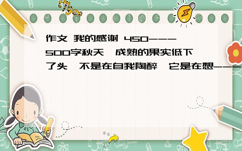 作文 我的感谢 450---500字秋天,成熟的果实低下了头,不是在自我陶醉,它是在想-----我是这样变得成熟?不是风,我怕早已霉烂枝头.不是雨,我怕早已枯落山沟.不是光,我怕我早已灰暗苍白.不是热.