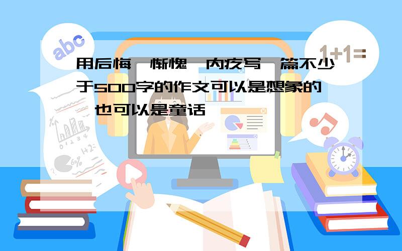 用后悔、惭愧、内疚写一篇不少于500字的作文可以是想象的,也可以是童话