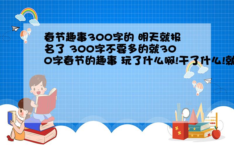 春节趣事300字的 明天就报名了 300字不要多的就300字春节的趣事 玩了什么啊!干了什么!就300字急!