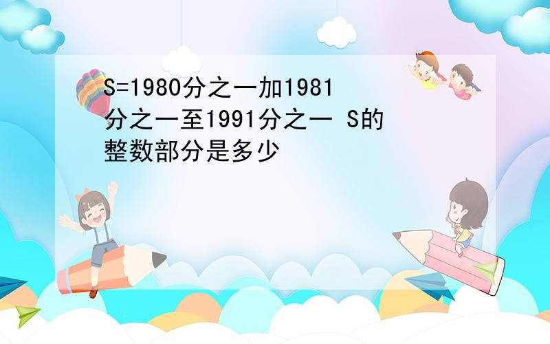 S=1980分之一加1981分之一至1991分之一 S的整数部分是多少