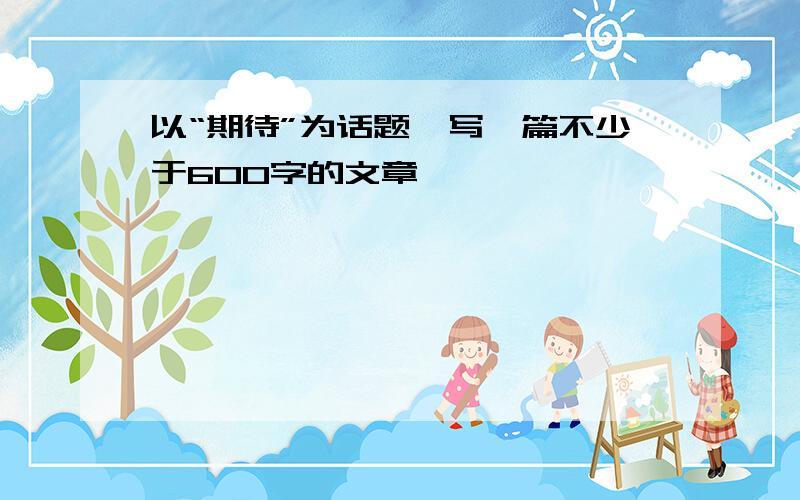 以“期待”为话题,写一篇不少于600字的文章