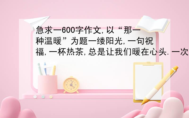 急求一600字作文,以“那一种温暖”为题一缕阳光,一句祝福,一杯热茶,总是让我们暖在心头.一次跌倒是的搀扶,一次失意时的鼓励,一次语重心长的告诫,甚至,一次不留情面的批评,事后回想起来