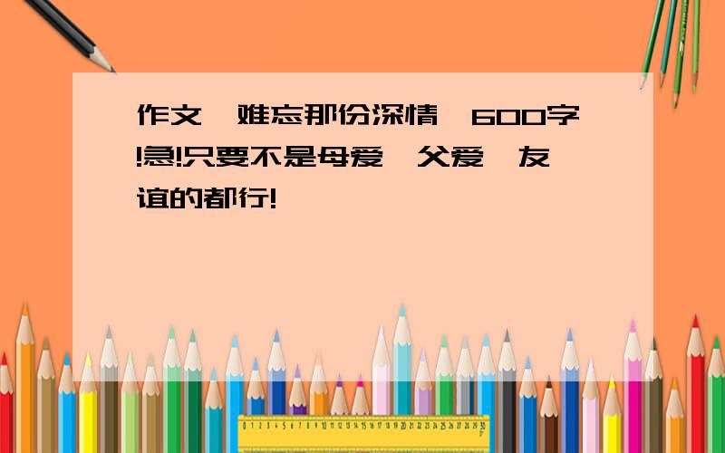 作文《难忘那份深情》600字!急!只要不是母爱、父爱、友谊的都行!