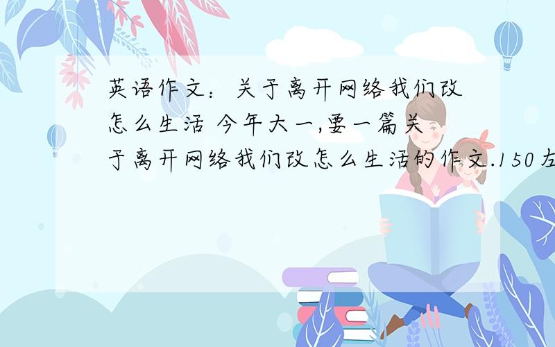 英语作文：关于离开网络我们改怎么生活 今年大一,要一篇关于离开网络我们改怎么生活的作文.150左右个词.