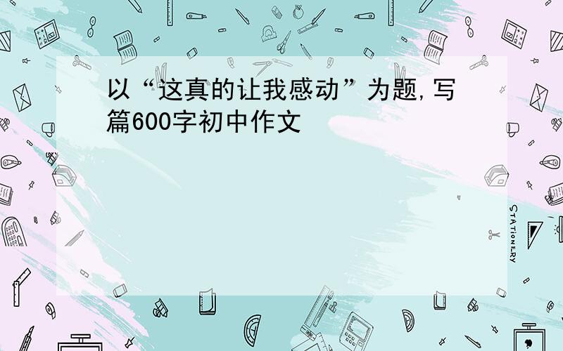 以“这真的让我感动”为题,写篇600字初中作文