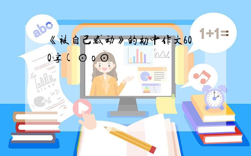 《被自己感动》的初中作文600字( ⊙ o ⊙