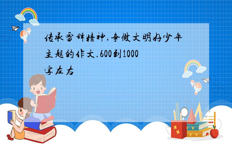 传承雷锋精神,争做文明好少年主题的作文.600到1000字左右