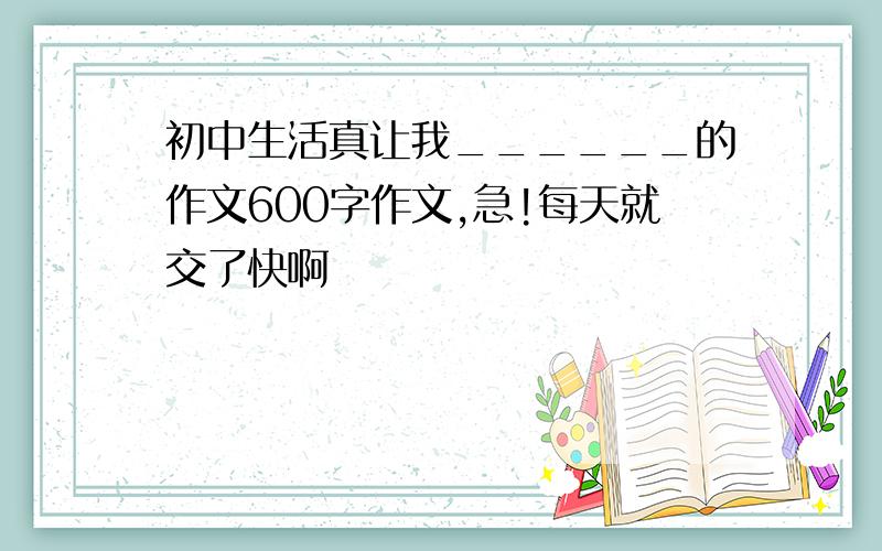 初中生活真让我______的作文600字作文,急!每天就交了快啊