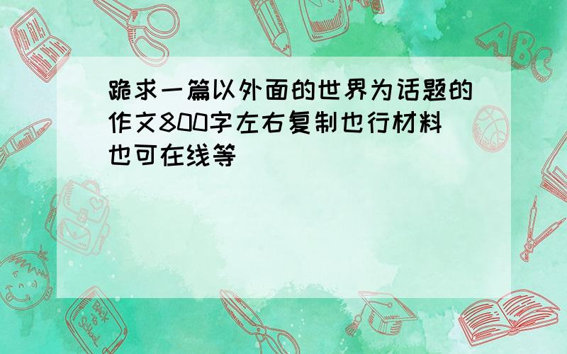 跪求一篇以外面的世界为话题的作文800字左右复制也行材料也可在线等