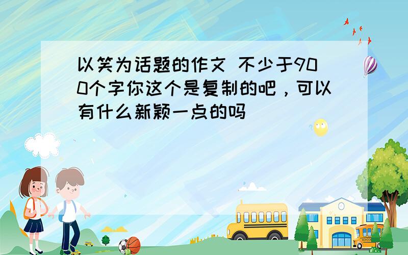 以笑为话题的作文 不少于900个字你这个是复制的吧，可以有什么新颖一点的吗