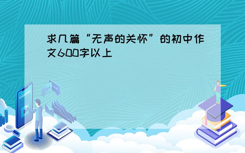 求几篇“无声的关怀”的初中作文600字以上