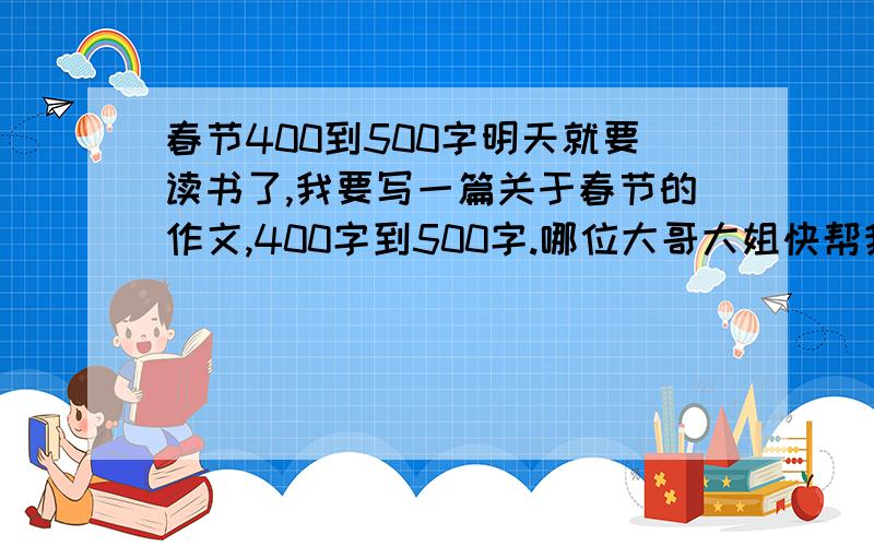 春节400到500字明天就要读书了,我要写一篇关于春节的作文,400字到500字.哪位大哥大姐快帮我啊,不要回答自己写最好之类的话,我自己会写的话就不会找你们帮了!