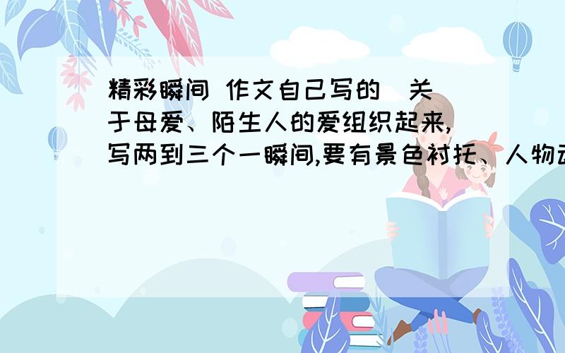 精彩瞬间 作文自己写的  关于母爱、陌生人的爱组织起来,写两到三个一瞬间,要有景色衬托、人物动作、心理、语言、肖像、神态等描写,结尾要解释中心,使文章升华马上就要 快点 可以加分