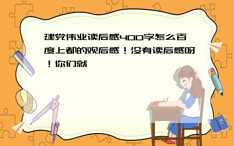 建党伟业读后感400字怎么百度上都的观后感！没有读后感呀！你们就