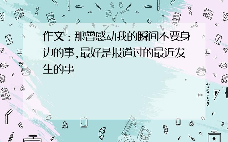 作文：那曾感动我的瞬间不要身边的事,最好是报道过的最近发生的事