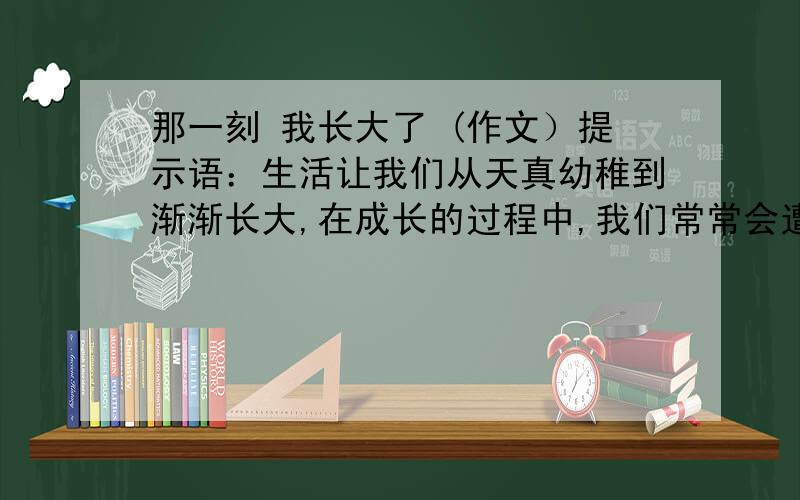 那一刻 我长大了 (作文）提示语：生活让我们从天真幼稚到渐渐长大,在成长的过程中,我们常常会遭遇挫则,苦难,失败,我们有时也会有恐惧,懦弱,胆怯,只要我们在那一刻体验了,感受了,领悟了