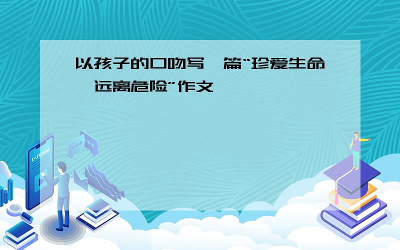 以孩子的口吻写一篇“珍爱生命,远离危险”作文