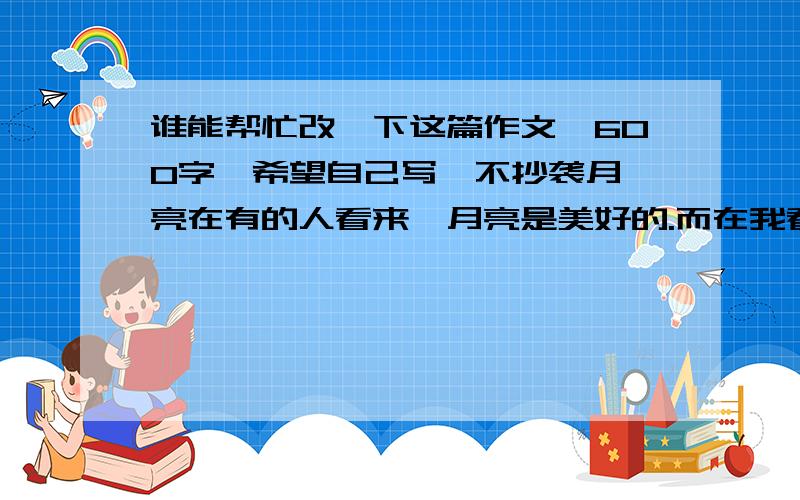 谁能帮忙改一下这篇作文,600字,希望自己写,不抄袭月 亮在有的人看来,月亮是美好的.而在我看来,月亮也是凄凉、悲惨的.——在窗户里坐着的,也许是一家团聚,高高兴兴；但在窗户里坐着的,