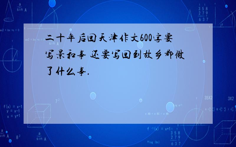 二十年后回天津作文600字要写景和事 还要写回到故乡都做了什么事.