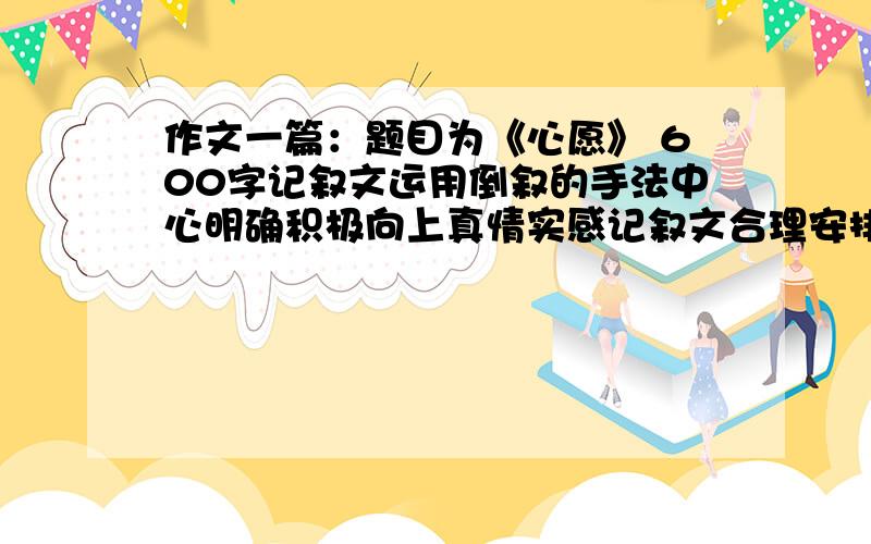 作文一篇：题目为《心愿》 600字记叙文运用倒叙的手法中心明确积极向上真情实感记叙文合理安排,符合生活实际,不能胡编乱造不准抄袭,发现抄袭不给分!