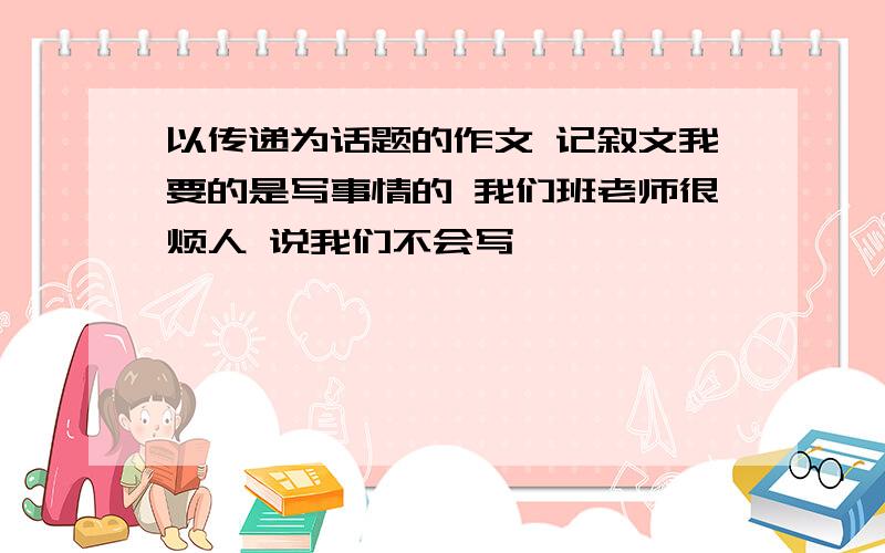 以传递为话题的作文 记叙文我要的是写事情的 我们班老师很烦人 说我们不会写