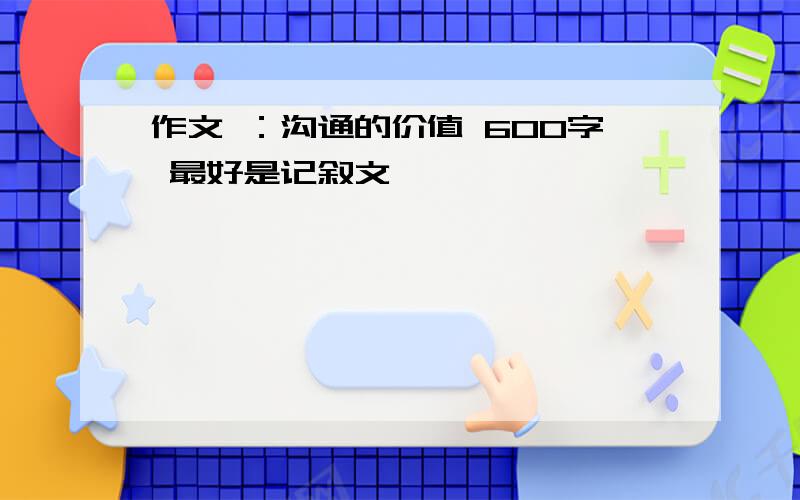 作文 ：沟通的价值 600字 最好是记叙文