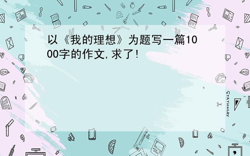 以《我的理想》为题写一篇1000字的作文,求了!